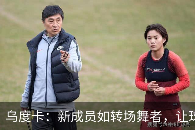乌度卡：新成员如转场舞者，让球队焕发生机